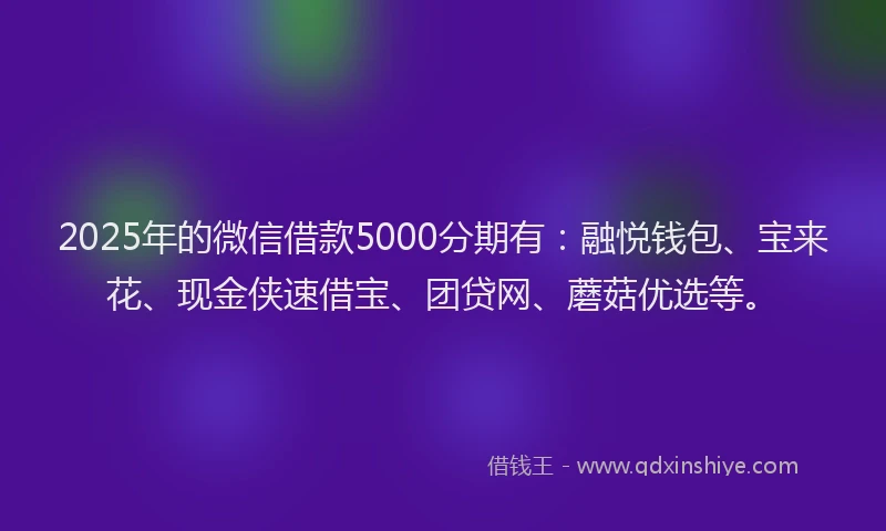 2025年的微信借款5000分期有：融悦钱包、宝来花、现金侠速借宝、团贷网、蘑菇优选等。