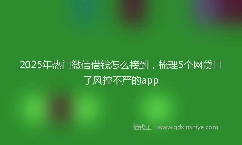 2025年热门微信借钱怎么接到，梳理5个网贷口子风控不严的app
