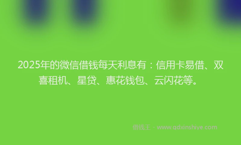 2025年的微信借钱每天利息有：信用卡易借、双喜租机、星贷、惠花钱包、云闪花等。