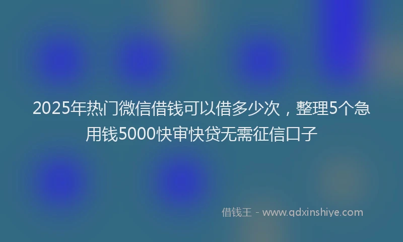 2025年热门微信借钱可以借多少次，整理5个急用钱5000快审快贷无需征信口子