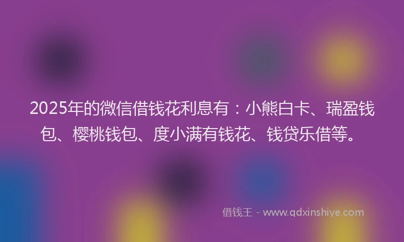 2025年的微信借钱花利息有：小熊白卡、瑞盈钱包、樱桃钱包、度小满有钱花、钱贷乐借等。