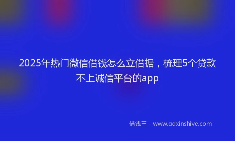 2025年热门微信借钱怎么立借据，梳理5个贷款不上诚信平台的app