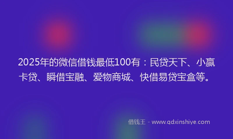 2025年的微信借钱最低100有：民贷天下、小赢卡贷、瞬借宝融、爱物商城、快借易贷宝盒等。