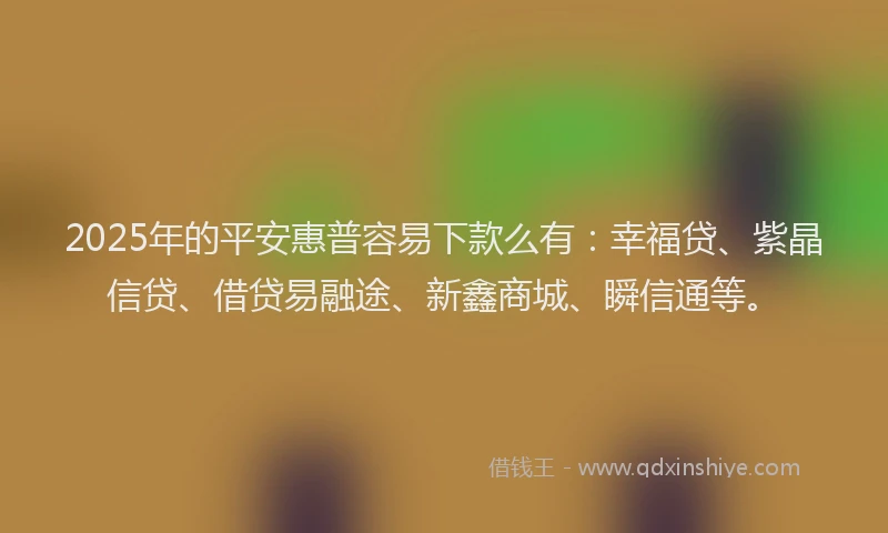 2025年的平安惠普容易下款么有：幸福贷、紫晶信贷、借贷易融途、新鑫商城、瞬信通等。