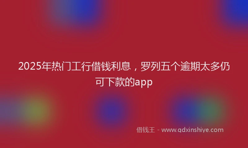 2025年热门工行借钱利息，罗列五个逾期太多仍可下款的app