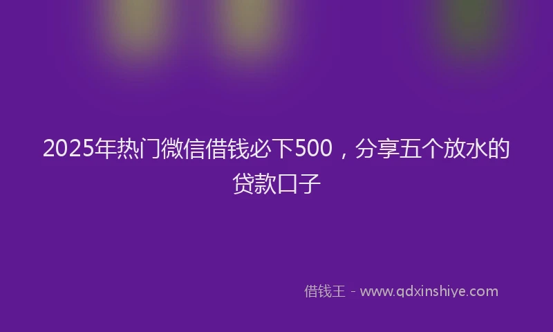2025年热门微信借钱必下500，分享五个放水的贷款口子