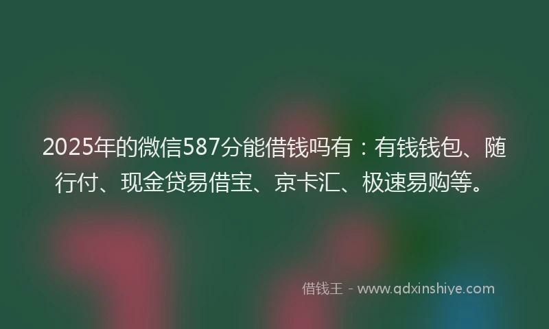 2025年的微信587分能借钱吗有：有钱钱包、随行付、现金贷易借宝、京卡汇、极速易购等。