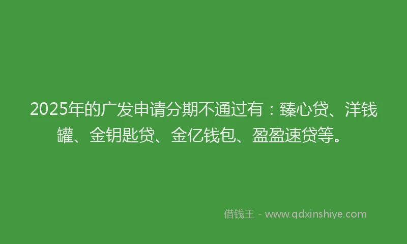 2025年的广发申请分期不通过有：臻心贷、洋钱罐、金钥匙贷、金亿钱包、盈盈速贷等。