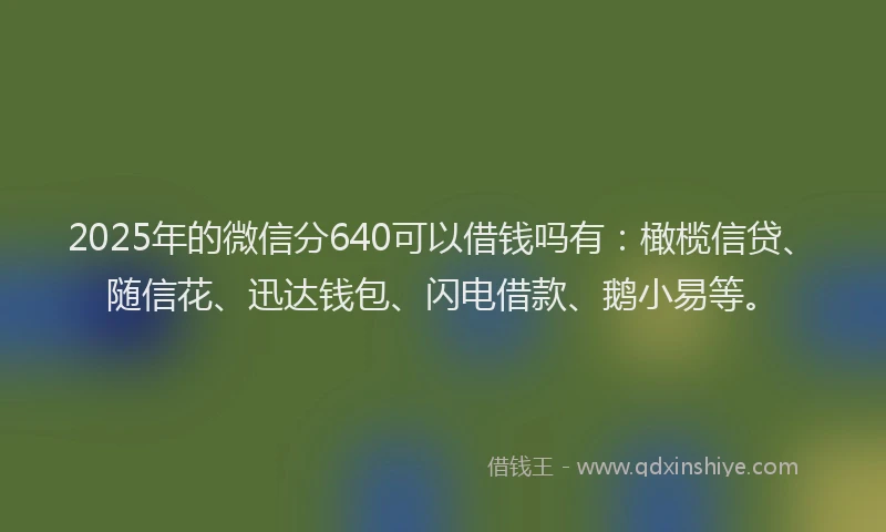 2025年的微信分640可以借钱吗有：橄榄信贷、随信花、迅达钱包、闪电借款、鹅小易等。