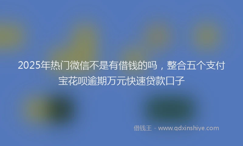 2025年热门微信不是有借钱的吗，整合五个支付宝花呗逾期万元快速贷款口子