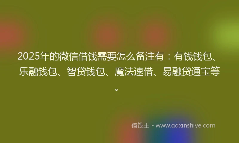 2025年的微信借钱需要怎么备注有：有钱钱包、乐融钱包、智贷钱包、魔法速借、易融贷通宝等。
