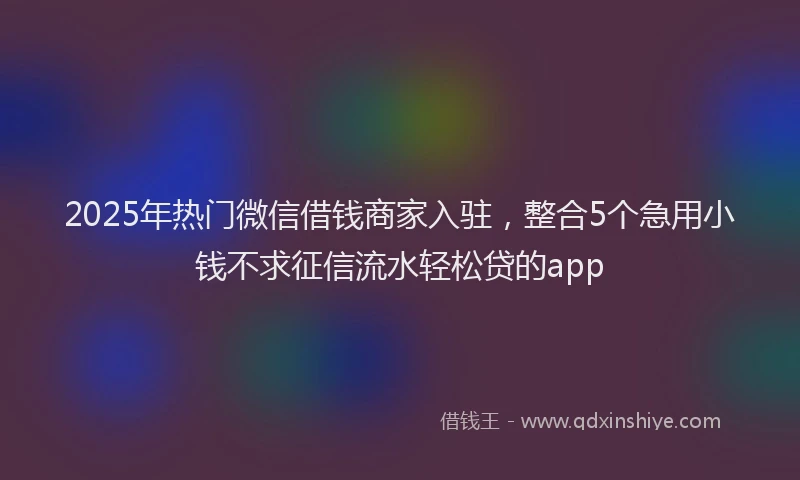 2025年热门微信借钱商家入驻，整合5个急用小钱不求征信流水轻松贷的app
