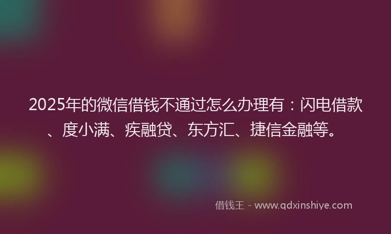 2025年的微信借钱不通过怎么办理有：闪电借款、度小满、疾融贷、东方汇、捷信金融等。
