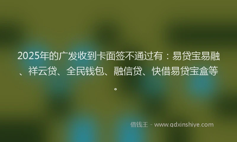 2025年的广发收到卡面签不通过有：易贷宝易融、祥云贷、全民钱包、融信贷、快借易贷宝盒等。