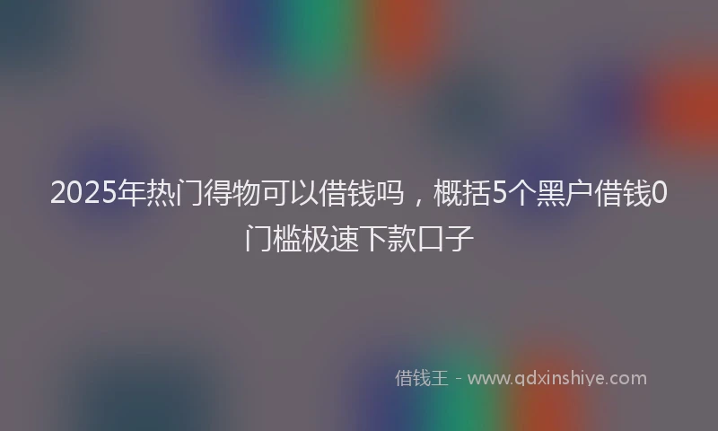 2025年热门得物可以借钱吗，概括5个黑户借钱0门槛极速下款口子