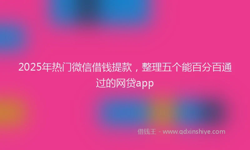 2025年热门微信借钱提款，整理五个能百分百通过的网贷app