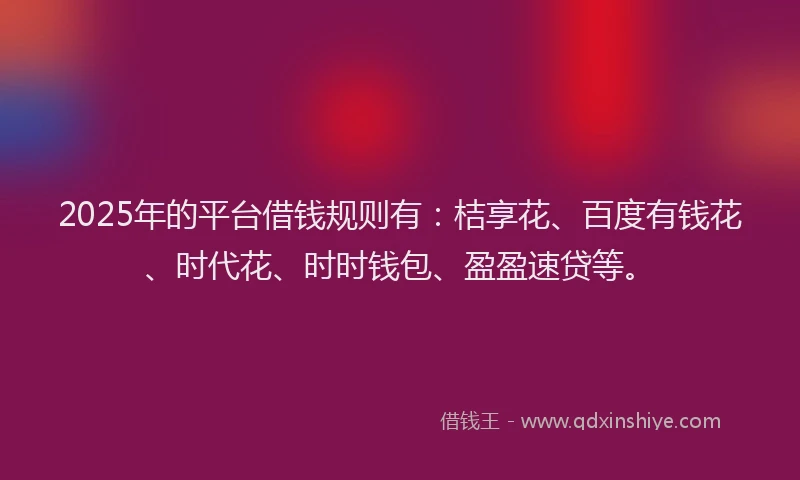 2025年的平台借钱规则有：桔享花、百度有钱花、时代花、时时钱包、盈盈速贷等。