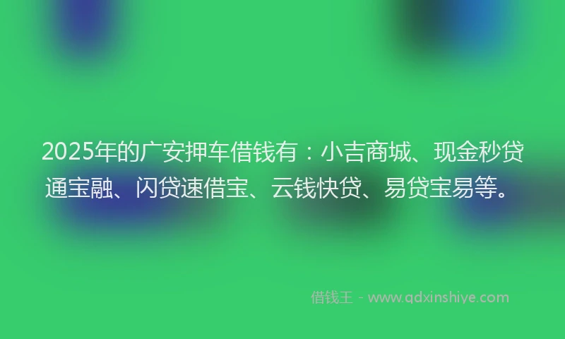 2025年的广安押车借钱有：小吉商城、现金秒贷通宝融、闪贷速借宝、云钱快贷、易贷宝易等。