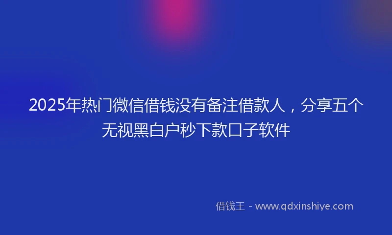 2025年热门微信借钱没有备注借款人，分享五个无视黑白户秒下款口子软件