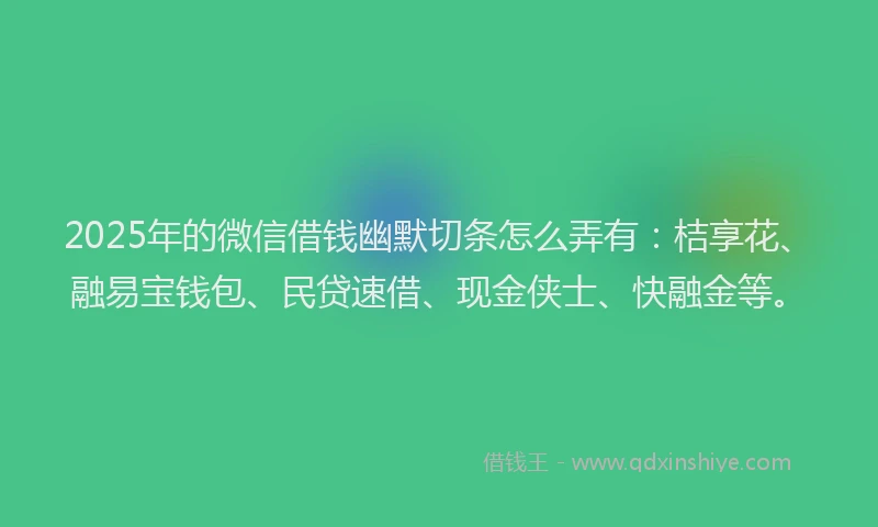 2025年的微信借钱幽默切条怎么弄有：桔享花、融易宝钱包、民贷速借、现金侠士、快融金等。