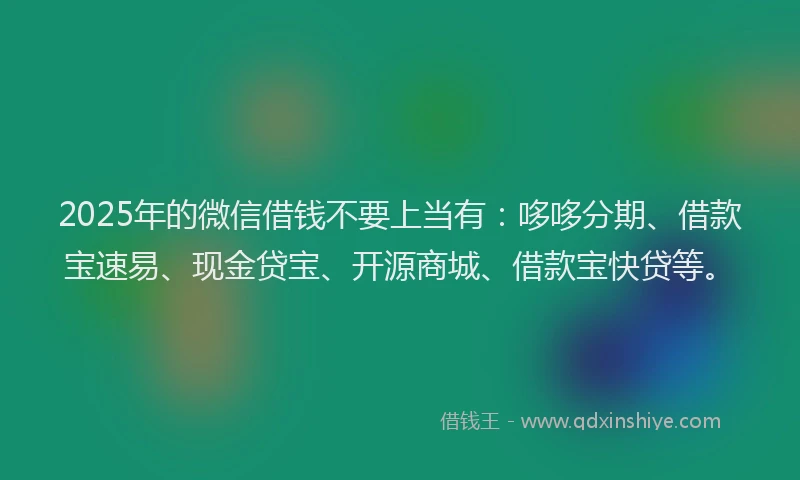 2025年的微信借钱不要上当有：哆哆分期、借款宝速易、现金贷宝、开源商城、借款宝快贷等。