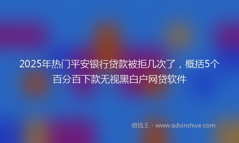 2025年热门平安银行贷款被拒几次了，概括5个百分百下款无视黑白户网贷软件