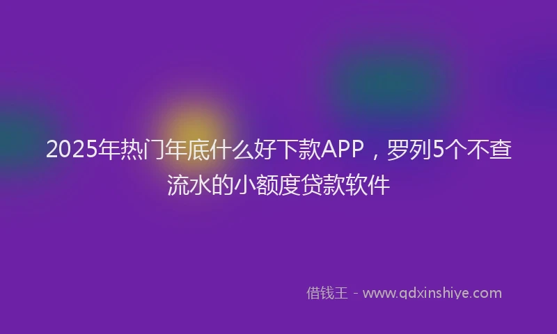 2025年热门年底什么好下款APP，罗列5个不查流水的小额度贷款软件