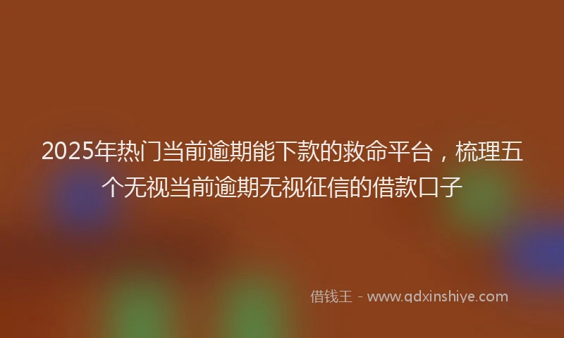 2025年热门当前逾期能下款的救命平台，梳理五个无视当前逾期无视征信的借款口子