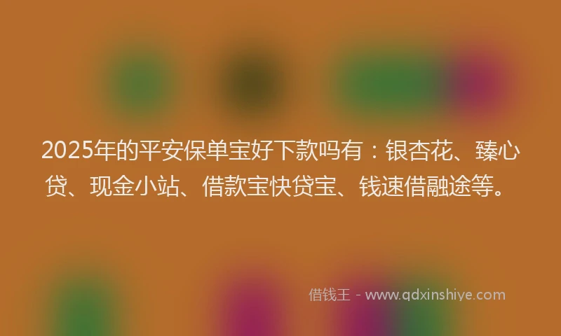 2025年的平安保单宝好下款吗有：银杏花、臻心贷、现金小站、借款宝快贷宝、钱速借融途等。