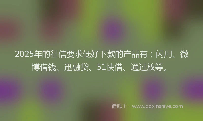 2025年的征信要求低好下款的产品有：闪用、微博借钱、迅融贷、51快借、通过放等。