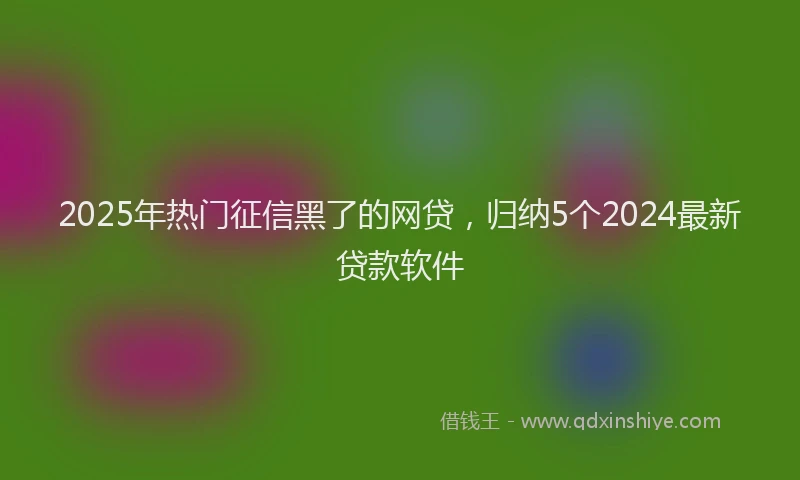 2025年热门征信黑了的网贷，归纳5个2024最新贷款软件