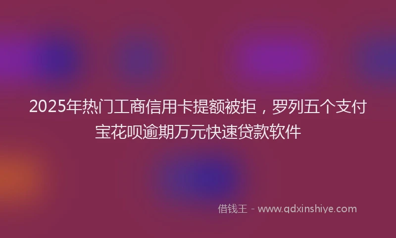 2025年热门工商信用卡提额被拒，罗列五个支付宝花呗逾期万元快速贷款软件
