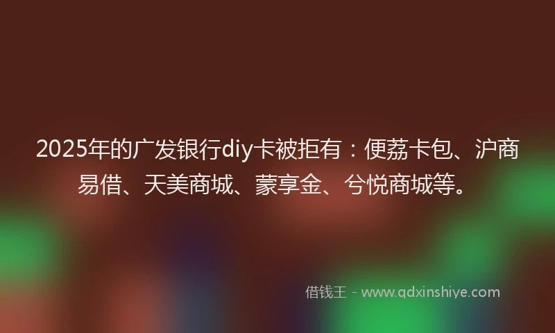 2025年的广发银行diy卡被拒有：便荔卡包、沪商易借、天美商城、蒙享金、兮悦商城等。