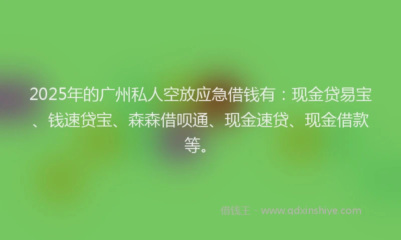 2025年的广州私人空放应急借钱有：现金贷易宝、钱速贷宝、森森借呗通、现金速贷、现金借款等。