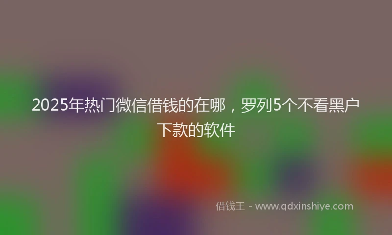 2025年热门微信借钱的在哪，罗列5个不看黑户下款的软件