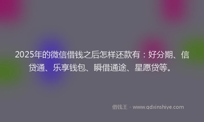 2025年的微信借钱之后怎样还款有：好分期、信贷通、乐享钱包、瞬借通途、星愿贷等。