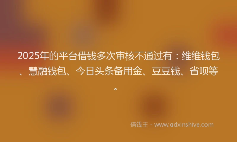2025年的平台借钱多次审核不通过有：维维钱包、慧融钱包、今日头条备用金、豆豆钱、省呗等。