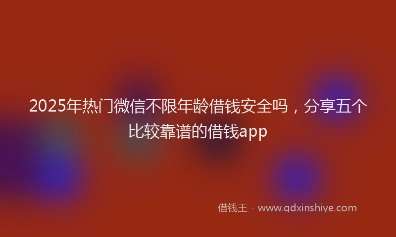 2025年热门微信不限年龄借钱安全吗，分享五个比较靠谱的借钱app