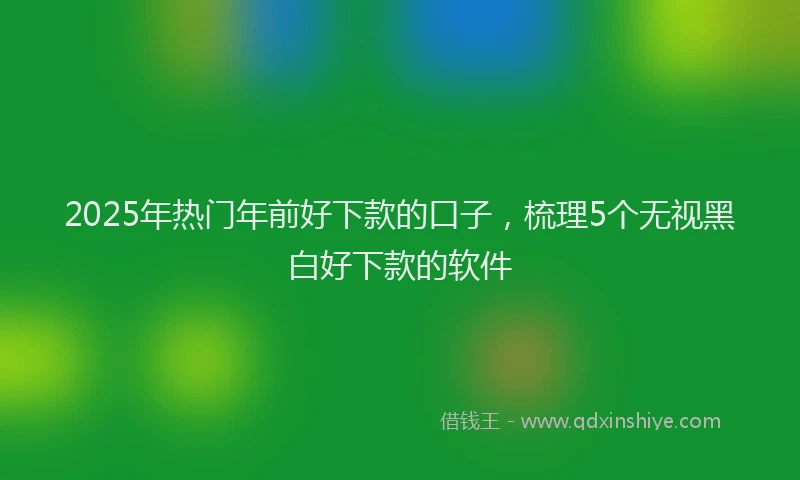 2025年热门年前好下款的口子，梳理5个无视黑白好下款的软件