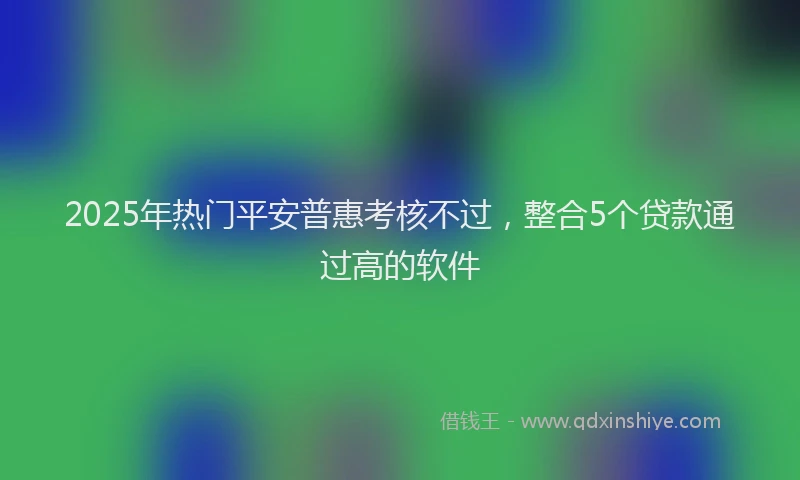 2025年热门平安普惠考核不过，整合5个贷款通过高的软件