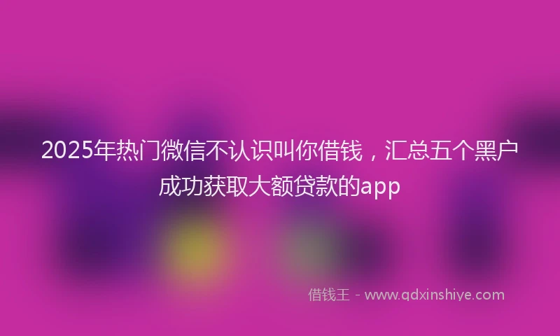 2025年热门微信不认识叫你借钱，汇总五个黑户成功获取大额贷款的app