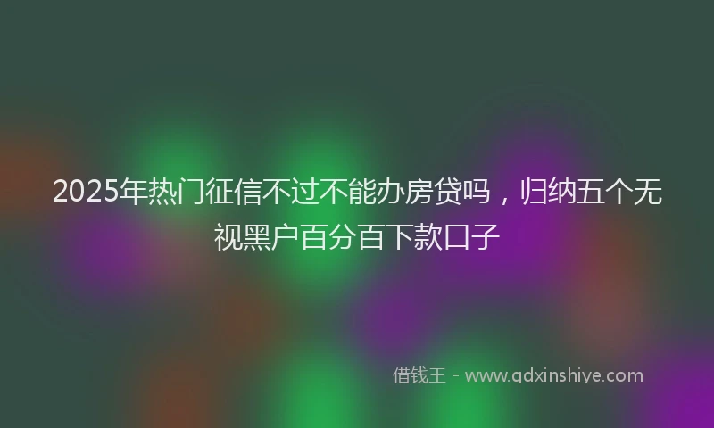 2025年热门征信不过不能办房贷吗，归纳五个无视黑户百分百下款口子