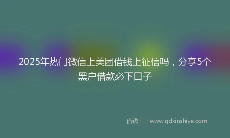 2025年热门微信上美团借钱上征信吗,分享5个黑户借款必下口子