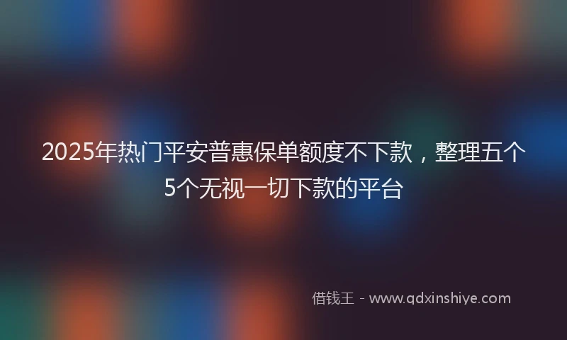 2025年热门平安普惠保单额度不下款，整理五个5个无视一切下款的平台
