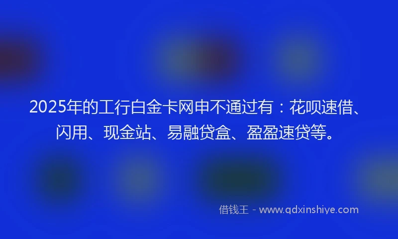 2025年的工行白金卡网申不通过有：花呗速借、闪用、现金站、易融贷盒、盈盈速贷等。