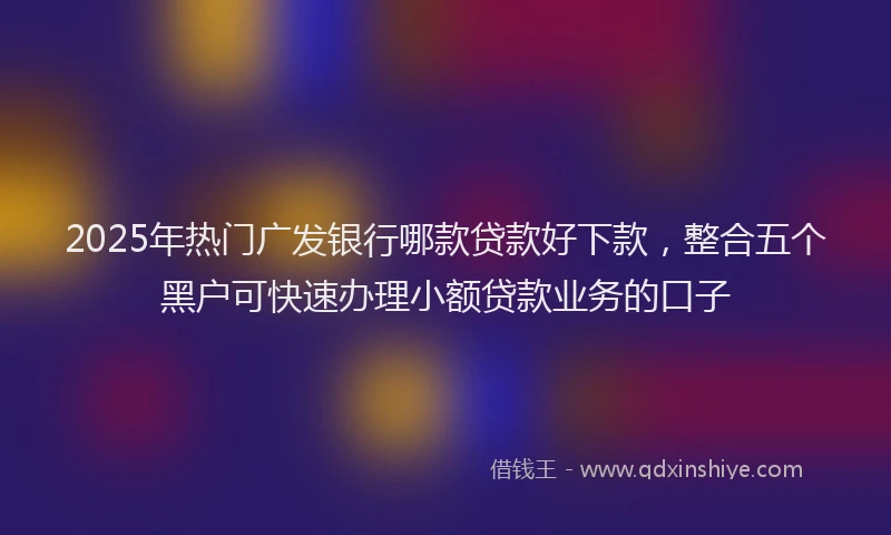 2025年热门广发银行哪款贷款好下款，整合五个黑户可快速办理小额贷款业务的口子