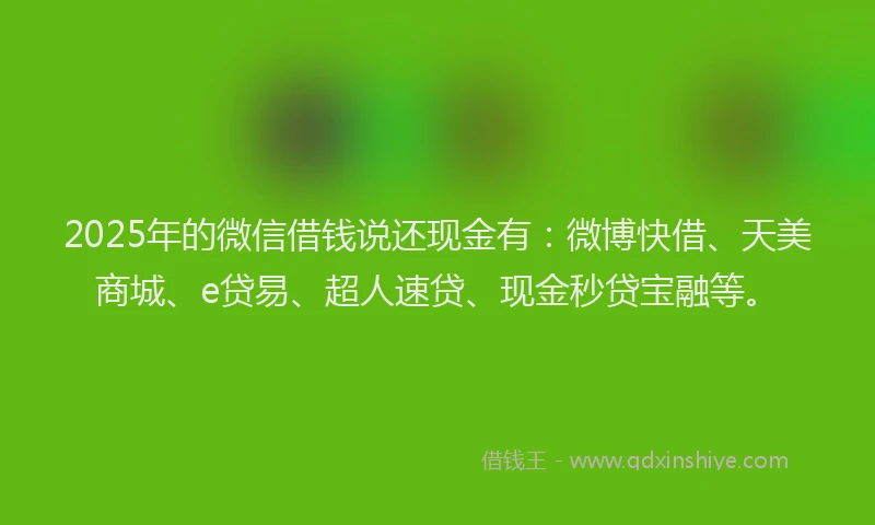 2025年的微信借钱说还现金有：微博快借、天美商城、e贷易、超人速贷、现金秒贷宝融等。