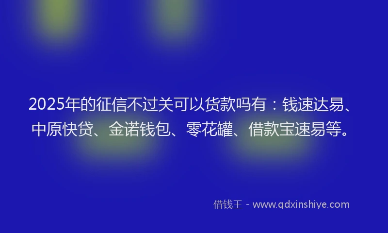 2025年的征信不过关可以货款吗有：钱速达易、中原快贷、金诺钱包、零花罐、借款宝速易等。