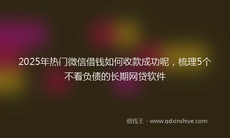 2025年热门微信借钱如何收款成功呢，梳理5个不看负债的长期网贷软件