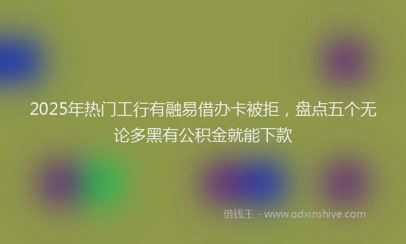 2025年热门工行有融易借办卡被拒,盘点五个无论多黑有公积金就能下款
